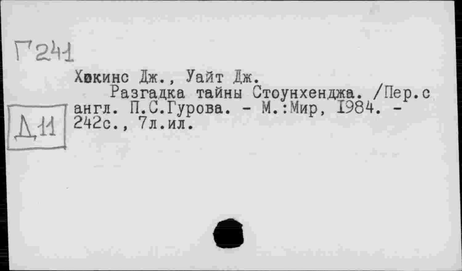 ﻿Г 24
Хвкинс Дж., Уайт Дж.
Разгадка тайны Стоунхенджа. /Пер.с ■-----г англ. П.С.Гурова. - М.:Мир, 1984. -
\ ß 242с., 7л.ил.